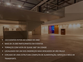  150 EVENTOS FEITOS AO LONGO DO ANO
 MAIS DE 25.000 PARTICIPANTES EM EVENTOS
 TERRAÇOS COM VISTA DE QUASE 360° DA CIDADE
 LOCALIZADO EM UM DOS ENDEREÇOS MAIS DESEJADOS DE SÃO PAULO
 CERCADO DE UMA ESTRUTURA COMPLETA DE ALIMENTAÇÃO, SERVIÇOS E MEIO DE
TRANSPORTE.
 