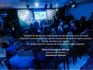 "Gostaria de agradecer a toda equipe da Nove Eventos que, com toda
elegância e tranquilidade, nos apoiou integralmente durante todo o processo
de pré, durante e pós evento.
Um abraço especial a equipe do buffet que foi super elogiado”.
Patricia Camargo de Oliveira
Assessora de Eventos
Dannemann Siemsen
 