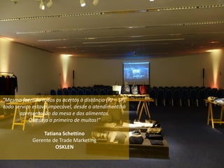 “Mesmo fazendo todos os acertos à distância (RJ – SP),
todo serviço estava impecável, desde o atendimento à
apresentação da mesa e dos alimentos.
Que seja o primeiro de muitos!”
Tatiana Schettino
Gerente de Trade Marketing
OSKLEN
 