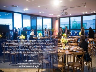 “A decisão de fazer o evento no Rooftop 5 partiu
principalmente pelo terraço, que é um show a parte.
Espaço amplo e uma vista maravilhosa! A atenção de
todos os funcionários e cuidado com todos os
detalhes certamente nos fará voltar a fazer eventos aí.”
Obrigada!
Laís Santos
Coordenadora de Produção
Arriba! Comunicação
 