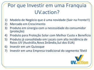 Por que Investir em uma Franquia
UV.action?
1) Modelo de Negócio que é uma novidade (Sair na Frente!!)
2) Mercado em Crescimento
3) Produto em sinergia com a necessidade do consumidor
(proteção)
4) Produto para Proteção Solar com Melhor Custo x Benefício
5) Produto já consolidado em Locais com alta incidência de
Raios UV (Austrália,Nova Zelândia,Sul dos EUA)
6) Investir em um Quiosque
7) Investir em uma Empresa tradicional do segmento Têxtil
 