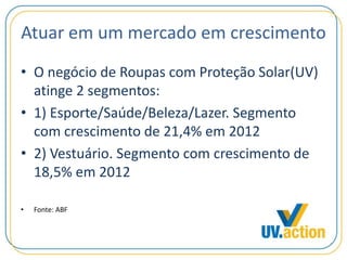 Atuar em um mercado em crescimento
• O negócio de Roupas com Proteção Solar(UV)
atinge 2 segmentos:
• 1) Esporte/Saúde/Beleza/Lazer. Segmento
com crescimento de 21,4% em 2012
• 2) Vestuário. Segmento com crescimento de
18,5% em 2012
• Fonte: ABF
 