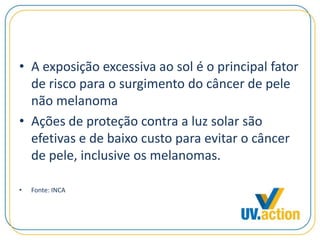 • A exposição excessiva ao sol é o principal fator
de risco para o surgimento do câncer de pele
não melanoma
• Ações de proteção contra a luz solar são
efetivas e de baixo custo para evitar o câncer
de pele, inclusive os melanomas.
• Fonte: INCA
 
