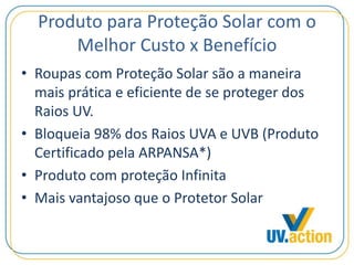 Produto para Proteção Solar com o
Melhor Custo x Benefício
• Roupas com Proteção Solar são a maneira
mais prática e eficiente de se proteger dos
Raios UV.
• Bloqueia 98% dos Raios UVA e UVB (Produto
Certificado pela ARPANSA*)
• Produto com proteção Infinita
• Mais vantajoso que o Protetor Solar
 