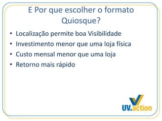 E Por que escolher o formato
Quiosque?
• Localização permite boa Visibilidade
• Investimento menor que uma loja física
• Custo mensal menor que uma loja
• Retorno mais rápido
 