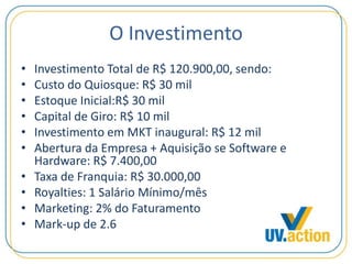 O Investimento
• Investimento Total de R$ 120.900,00, sendo:
• Custo do Quiosque: R$ 30 mil
• Estoque Inicial:R$ 30 mil
• Capital de Giro: R$ 10 mil
• Investimento em MKT inaugural: R$ 12 mil
• Abertura da Empresa + Aquisição se Software e
Hardware: R$ 7.400,00
• Taxa de Franquia: R$ 30.000,00
• Royalties: 1 Salário Mínimo/mês
• Marketing: 2% do Faturamento
• Mark-up de 2.6
 