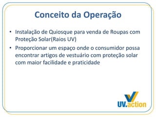 Conceito da Operação
• Instalação de Quiosque para venda de Roupas com
Proteção Solar(Raios UV)
• Proporcionar um espaço onde o consumidor possa
encontrar artigos de vestuário com proteção solar
com maior facilidade e praticidade
 
