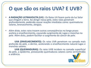 O que são os raios UVA? E UVB?
• A RADIAÇÃO ULTRAVIOLETA (UV) : Os Raios UV fazem parte da luz Solar
que chegam a terra. Ao atingir nossa pele, estes raios penetram
profundamente, podendo causar reações imediatas como: queimaduras
solares, bronzeamento, alergias.
• Além disto, estes raios trazem outras conseqüências no longo prazo:
acelera o envelhecimento, causando surgimento de rugas e manchas na
pele. Além disto, podem facilitar o surgimento do câncer de pele.
UVA (ENVELHECIMENTO): Os raios UVA penetram na camada mais
profunda da pele, a derme, acelerando o envelhecimento natural:rugas e
manchas solares.
UVB (QUEIMADURAS): Os raios UVB incidem na camada superficial
da pele, a epiderme, provocando queimaduras solares como vermelhidão
e ardência.
 