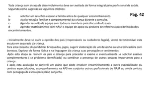 Toda criança com atraso de desenvolvimento deve ser avaliada de forma integral pelo profissional de saúde.
Seguindo como sugestão os seguintes critérios:
a- solicitar um relatório escolar a família antes de qualquer encaminhamento.
b- Avaliar relação familiar e comportamental da criança durante a consulta.
c- Agendar reunião de equipe com todos os membros para discussão do caso.
d- Agendar matriciamento com NASF e equipe de apoio ou pediatra de referência para definição dos
encaminhamentos.
- Inicialmente deve-se ouvir a opinião dos pais (responsáveis ou cuidadores legais), sendo recomendável esta
escuta em separado da criança.
Para esta consulta: disponibilizar brinquedos, jogos, sugerir elaboração de um desenho ou uma brincadeira com
bonecos. Explorar de forma lúdica e na linguagem da criança suas percepções e sentimentos.
Após esta etapa se reúnem os pais e criança para proceder o exame e eventualmente se solicitar exames
complementares ( se problema identificado) ou combinar a presença de outras pessoas importantes para a
criança.
E após esta avaliação se constrói um plano que pode envolver encaminhamento a outra especialidade ou
centros especializados, acompanhamento na APS em conjunto outros profissionais do NASF ou ainda contato
com pedagogo da escola para plano conjunto.
Pag. 42
 
