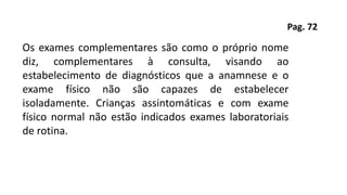 Pag. 72
Os exames complementares são como o próprio nome
diz, complementares à consulta, visando ao
estabelecimento de diagnósticos que a anamnese e o
exame físico não são capazes de estabelecer
isoladamente. Crianças assintomáticas e com exame
físico normal não estão indicados exames laboratoriais
de rotina.
 