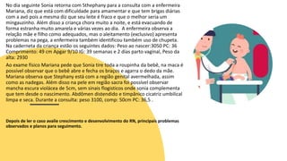 No dia seguinte Sonia retorna com Sthephany para a consulta com a enfermeira
Mariana, diz que está com dificuldade para amamentar e que tem brigas diárias
com a avó pois a mesma diz que seu leite é fraco e que o melhor seria um
mingauzinho. Além disso a criança chora muito a noite, e está evacuando de
forma estranha muito amarela e várias vezes ao dia. A enfermeira observa a
relação mãe e filho como adequados, mas o aleitamento (exclusivo) apresenta
problemas na pega, a enfermeira também identificou também uso de chupeta.
Na caderneta da criança estão os seguintes dados: Peso ao nascer:3050 PC: 36
Comprimento: 49 cm Apgar 9/10 IG: 39 semanas e 2 dias parto vaginal, Peso da
alta: 2930
Ao exame físico Mariana pede que Sonia tire toda a roupinha da bebê, na maca é
possível observar que o bebê abre e fecha os braços e agarra o dedo da mãe.
Mariana observa que Stephany está com a região genital avermelhada, assim
como as nadegas. Além disso na pele em região sacra foi possível observar
mancha escura violácea de 5cm, sem sinais flogisticos onde sonia complementa
que tem desde o nascimento. Abdômen distendido e timpânico cicatriz umbilical
limpa e seca. Durante a consulta: peso 3100, comp: 50cm PC: 36,5 .
Depois de ler o caso avalie crescimento e desenvolvimento do RN, principais problemas
observados e planos para seguimento.
 