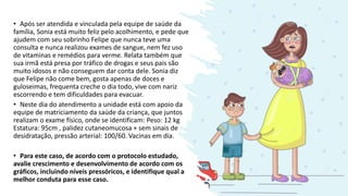 • Após ser atendida e vinculada pela equipe de saúde da
família, Sonia está muito feliz pelo acolhimento, e pede que
ajudem com seu sobrinho Felipe que nunca teve uma
consulta e nunca realizou exames de sangue, nem fez uso
de vitaminas e remédios para verme. Relata também que
sua irmã está presa por tráfico de drogas e seus pais são
muito idosos e não conseguem dar conta dele. Sonia diz
que Felipe não come bem, gosta apenas de doces e
guloseimas, frequenta creche o dia todo, vive com nariz
escorrendo e tem dificuldades para evacuar.
• Neste dia do atendimento a unidade está com apoio da
equipe de matriciamento da saúde da criança, que juntos
realizam o exame físico, onde se identificam: Peso: 12 kg
Estatura: 95cm , palidez cutaneomucosa + sem sinais de
desidratação, pressão arterial: 100/60. Vacinas em dia.
• Para este caso, de acordo com o protocolo estudado,
avalie crescimento e desenvolvimento de acordo com os
gráficos, incluindo níveis pressóricos, e identifique qual a
melhor conduta para esse caso.
 