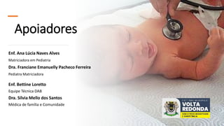 Apoiadores
Enf. Ana Lúcia Naves Alves
Matriciadora em Pediatria
Dra. Franciane Emanuelly Pacheco Ferreira
Pediatra Matriciadora
Enf. Bettine Loretto
Equipe Técnica DAB
Dra. Sílvia Mello dos Santos
Médica de família e Comunidade
 