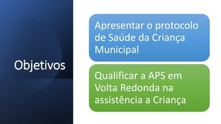 Objetivos
Apresentar o protocolo
de Saúde da Criança
Municipal
Qualificar a APS em
Volta Redonda na
assistência a Criança
 