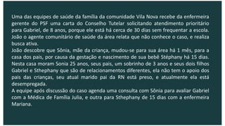 Uma das equipes de saúde da família da comunidade Vila Nova recebe da enfermeira
gerente do PSF uma carta do Conselho Tutelar solicitando atendimento prioritário
para Gabriel, de 8 anos, porque ele está há cerca de 30 dias sem frequentar a escola.
João o agente comunitário de saúde da área relata que não conhece o caso, e realiza
busca ativa.
João descobre que Sônia, mãe da criança, mudou-se para sua área há 1 mês, para a
casa dos pais, por causa da gestação e nascimento de sua bebê Stéphany há 15 dias.
Nesta casa moram Sonia 25 anos, seus pais, um sobrinho de 3 anos e seus dois filhos
Gabriel e Sthephany que são de relacionamentos diferentes, ela não tem o apoio dos
pais das crianças, seu atual marido pai da RN está preso, e atualmente ela está
desempregada.
A equipe após discussão do caso agenda uma consulta com Sônia para avaliar Gabriel
com a Médica de Família Julia, e outra para Sthephany de 15 dias com a enfermeira
Mariana.
 