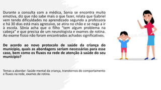 Durante a consulta com a médica, Sonia se encontra muito
emotiva, diz que não sabe mais o que fazer, relata que Gabriel
vem tendo dificuldades no aprendizado segundo a professora
e há 30 dias está mais agressivo, se atira no chão e se nega a ir
à escola. Sônia acha que o filho “tem algum problema na
cabeça” e que precisa de um neurologista e exames de rotina.
Ao exame físico não foram encontrados achados significativos.
De acordo ao novo protocolo de saúde da criança do
município, quais as abordagens seriam necessárias para esse
caso, bem como os fluxos na rede de atenção à saúde do seu
município?
Temas a abordar: Saúde mental da criança, transtornos do comportamento
e fluxos na rede, exames de rotina.
 