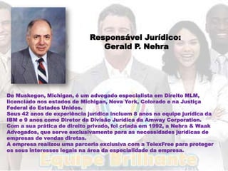 Responsável Jurídico:
                                Gerald P. Nehra




De Muskegon, Michigan, é um advogado especialista em Direito MLM,
licenciado nos estados de Michigan, Nova York, Colorado e na Justiça
Federal do Estados Unidos.
Seus 42 anos de experiência jurídica incluem 8 anos na equipe jurídica da
IBM e 9 anos como Diretor da Divisão Jurídica da Amway Corporation.
Com a sua prática de direito privado, foi criada em 1992, a Nehra & Waak
Advogados, que serve exclusivamente para as necessidades jurídicas de
empresas de vendas diretas.
A empresa realizou uma parceria exclusiva com a TelexFree para proteger
os seus interesses legais na área da especialidade da empresa.
 