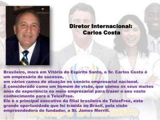 Diretor Internacional:
                                  Carlos Costa




Brasileiro, mora em Vitória do Espirito Santo, o Sr. Carlos Costa é
um empresário de sucesso,
em vários ramos de atuação no cenário empresarial nacional.
É considerado como um homem de visão, que somou os seus muitos
anos de experiência no meio empresarial para trazer o seu vasto
conhecimento para a TelexFree.
Ele é o principal executivo da filial brasileira da TelexFree, esta
grande oportunidade que foi trazida ao Brasil, pela visão
empreendedora do fundador, o Sr. James Merrill.
 