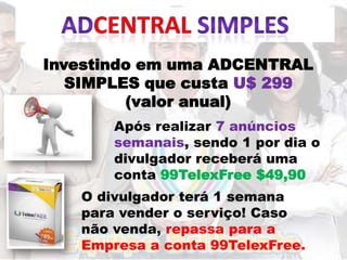 Investindo em uma ADCENTRAL
   SIMPLES que custa U$ 299
         (valor anual)
       ​Após realizar 7 anúncios
        semanais, sendo 1 por dia o
        divulgador receberá uma
        conta 99TelexFree $49,90
   ​O divulgador terá 1 semana
    para vender o serviço! Caso
    não venda, repassa para a
    Empresa a conta 99TelexFree.
 