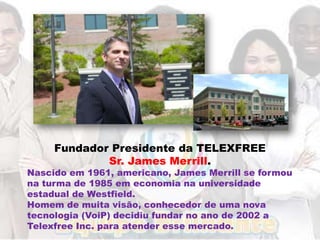 Fundador Presidente da TELEXFREE
             Sr. James Merrill.
Nascido em 1961, americano, James Merrill se formou
na turma de 1985 em economia na universidade
estadual de Westfield.
Homem de muita visão, conhecedor de uma nova
tecnologia (VoiP) decidiu fundar no ano de 2002 a
Telexfree Inc. para atender esse mercado.
 
