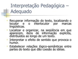 Interpretação Pedagógica – Adequado Recuperar informação do texto, localizando o locutor e o interlocutor por marcas lingüísticas. Localizar e organizar, na seqüência em que aparecem, itens de informação explícita, distribuídos ao longo de um texto. Interpretar o efeito de sentido que provoca o humor.  Estabelecer relações lógico-semânticas entre partes do texto que dão coesão às idéias. 