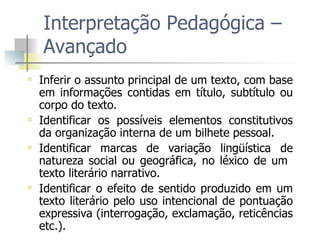 Interpretação Pedagógica – Avançado Inferir o assunto principal de um texto, com base em informações contidas em título, subtítulo ou corpo do texto. Identificar os possíveis elementos constitutivos da organização interna de um bilhete pessoal. Identificar marcas de variação lingüística de natureza social ou geográfica, no léxico de um  texto literário narrativo.  Identificar o efeito de sentido produzido em um texto literário pelo uso intencional de pontuação expressiva (interrogação, exclamação, reticências etc.). 