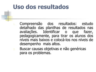 Uso dos resultados Compreensão dos resultados: estudo detalhado das planilhas de resultados nas avaliações. Identificar o que fazer, pedagogicamente, para tirar os alunos dos níveis mais baixos e colocá-los nos níveis de desempenho  mais altos.  Buscar causas objetivas e não genéricas para os problemas. 