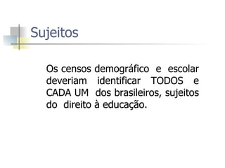 Sujeitos  Os censos demográfico  e  escolar deveriam identificar TODOS e CADA UM  dos brasileiros, sujeitos do  direito à educação.  