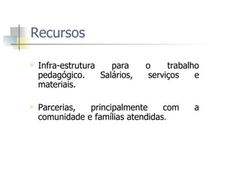 Recursos Infra-estrutura para o trabalho pedagógico. Salários, serviços e materiais.  Parcerias, principalmente com a comunidade e famílias atendidas .  