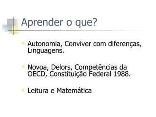 Aprender o que? Autonomia, Conviver com diferenças, Linguagens.  Novoa, Delors, Competências da OECD, Constituição Federal 1988.  Leitura e Matemática  