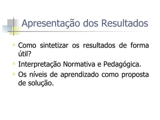 Apresentação dos Resultados  Como sintetizar os resultados de forma útil?  Interpretação Normativa e Pedagógica.  Os níveis de aprendizado como proposta de solução.  