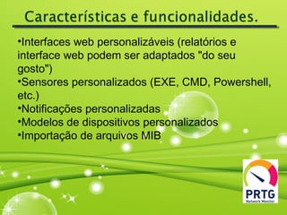 •Interfaces web personalizáveis (relatórios e
interface web podem ser adaptados "do seu
gosto")
•Sensores personalizados (EXE, CMD, Powershell,
etc.)
•Notificações personalizadas
•Modelos de dispositivos personalizados
•Importação de arquivos MIB
 