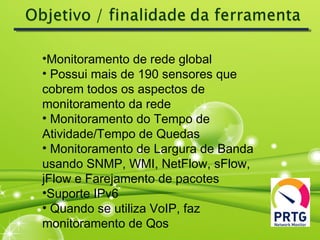 •Monitoramento de rede global
• Possui mais de 190 sensores que
cobrem todos os aspectos de
monitoramento da rede
• Monitoramento do Tempo de
Atividade/Tempo de Quedas
• Monitoramento de Largura de Banda
usando SNMP, WMI, NetFlow, sFlow,
jFlow e Farejamento de pacotes
•Suporte IPv6
• Quando se utiliza VoIP, faz
monitoramento de Qos
 