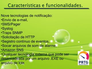Nove tecnologias de notificação:
•Envio de e-mail,
•SMS/Pager
•Syslog
•Traps SNMP
•Solicitação de HTTP
•Segistro contínuo de eventos,
•Socar arquivos de som de alarme,
•Amazon SNS
•Qualquer tecnologia externa que pode ser
desencadeada por um arquivo .EXE ou
arquivo de lote
 
