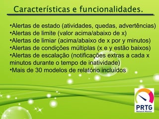 •Alertas de estado (atividades, quedas, advertências)
•Alertas de limite (valor acima/abaixo de x)
•Alertas de limiar (acima/abaixo de x por y minutos)
•Alertas de condições múltiplas (x e y estão baixos)
•Alertas de escalação (notificações extras a cada x
minutos durante o tempo de inatividade)
•Mais de 30 modelos de relatório incluídos
 