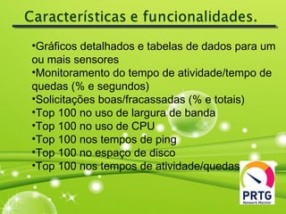 •Gráficos detalhados e tabelas de dados para um
ou mais sensores
•Monitoramento do tempo de atividade/tempo de
quedas (% e segundos)
•Solicitações boas/fracassadas (% e totais)
•Top 100 no uso de largura de banda
•Top 100 no uso de CPU
•Top 100 nos tempos de ping
•Top 100 no espaço de disco
•Top 100 nos tempos de atividade/quedas
 