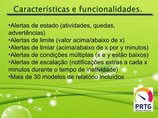 •Alertas de estado (atividades, quedas,
advertências)
•Alertas de limite (valor acima/abaixo de x)
•Alertas de limiar (acima/abaixo de x por y minutos)
•Alertas de condições múltiplas (x e y estão baixos)
•Alertas de escalação (notificações extras a cada x
minutos durante o tempo de inatividade)
•Mais de 30 modelos de relatório incluídos
 