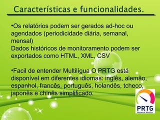 •Os relatórios podem ser gerados ad-hoc ou
agendados (periodicidade diária, semanal,
mensal)
Dados históricos de monitoramento podem ser
exportados como HTML, XML, CSV
•Facil de entender Multilígua O PRTG está
disponível em diferentes idiomas: inglês, alemão,
espanhol, francês, português, holandês, tcheco,
japonês e chinês simplificado.
 
