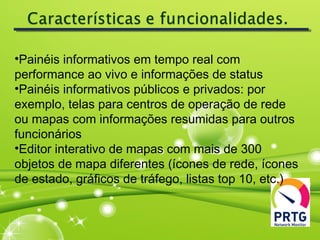 •Painéis informativos em tempo real com
performance ao vivo e informações de status
•Painéis informativos públicos e privados: por
exemplo, telas para centros de operação de rede
ou mapas com informações resumidas para outros
funcionários
•Editor interativo de mapas com mais de 300
objetos de mapa diferentes (ícones de rede, ícones
de estado, gráficos de tráfego, listas top 10, etc.)
 