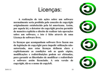 30/01/15 10
Licenças:
A realização de tais ações sobre um software
normalmente seria proibida pelo conceito de copyright
originalmente estabelecido pela lei americana. Assim,
por aquela lei, o detentor do copyright precisa permitir
de maneira explícita o direito de realizar tais operações
sobre um software, e isto é feito através de uma
Licença de software livre.
As licenças que acompanham software livre fazem uso
da legislação de copyright para impedir utilização não-
autorizada, mas estas licenças definem clara e
explicitamente as condições sob as quais cópias,
modificações e redistribuições podem ser efetuadas,
para garantir as liberdades de modificar e redistribuir
o software assim licenciado. A esta versão de
copyright, dá-se o nome de copyleft.
 
