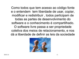 30/01/15 11
Como todos que tem acesso ao código fonte
e o entendem tem liberdade de usar, copiar,
modificar e redistribuir , todos participam de
todas as partes de desenvolvimento do
software e o conhecimento é compartilhado.
O software livre passa a ser propriedade
coletiva dos meios de relacionamento, e nos
dá a liberdade de definir as leis da sociedade
virtual.
 