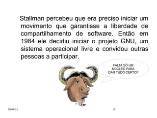 30/01/15 13
Stallman percebeu que era preciso iniciar um
movimento que garantisse a liberdade de
compartilhamento de software. Então em
1984 ele decidiu iniciar o projeto GNU, um
sistema operacional livre e convidou outras
pessoas a participar.
FALTA SÓ UM
NÚCLEO PARA
DAR TUDO CERTO!!
 