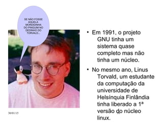 30/01/15 14
●
Em 1991, o projeto
GNU tinha um
sistema quase
completo mas não
tinha um núcleo.
●
No mesmo ano, Linus
Torvald, um estudante
da computação da
universidade de
Helsínquia Finlândia
tinha liberado a 1ª
versão do núcleo
linux.
SE NÃO FOSSE
AQUELA
MORDIDINHA
DO PINGUIM NO
DEDINHO DO
TORVALD...
 