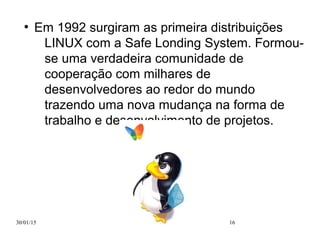 30/01/15 16
●
Em 1992 surgiram as primeira distribuições
LINUX com a Safe Londing System. Formou-
se uma verdadeira comunidade de
cooperação com milhares de
desenvolvedores ao redor do mundo
trazendo uma nova mudança na forma de
trabalho e desenvolvimento de projetos.
 