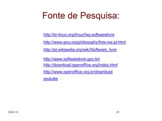 30/01/15 19
Fonte de Pesquisa:
http://br-linux.org/linux/faq-softwarelivre
http://www.gnu.org/philosophy/free-sw.pt.html
http://pt.wikipedia.org/wiki/Software_livre
http://www.softwarelivre.gov.br/
http://download.openoffice.org/index.html
http://www.openoffice.org.br/download
youtube
 