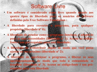 30/01/15 6
Software Livre
●
Um software é considerado como livre quando atende aos
quatro tipos de liberdade para os usuários do software
definidas pela Free Software Foundation :
●
A liberdade para executar o programa, para qualquer
propósito (liberdade nº 0);
●
A liberdade de estudar como o programa funciona, e adaptá-lo
para as suas necessidades (liberdade nº 1). Acesso ao código-
fonte é um pré-requisito para esta liberdade;
●
A liberdade de redistribuir cópias de modo que você possa
ajudar ao seu próximo (liberdade nº 2);
●
A liberdade de aperfeiçoar o programa, e liberar os seus
aperfeiçoamentos, de modo que toda a comunidade se
beneficie (liberdade nº 3). Acesso ao código-fonte é um pré-
requisito para esta liberdade
 