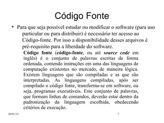 30/01/15 7
Código Fonte
●
Para que seja possível estudar ou modificar o software (para uso
particular ou para distribuir) é necessário ter acesso ao
Código-fonte. Por isso a disponibilidade desses arquivos é
pré-requisito para a liberdade do software.
Código fonte (código-fonte, ou até source code em
inglês) é o conjunto de palavras escritas de forma
ordenada, contendo instruções em uma das linguagens de
computação existentes no mercado, de maneira lógica.
Existem linguagens que são compiladas e as que são
interpretadas. As linguagens compiladas, após ser
compilado o código fonte, transforma-se em software, ou
seja, programas executáveis. Este conjunto de palavras,
que formam linhas de comandos, deverão estar dentro da
padronização da linguagem escolhida, obedecendo
critérios de execução.
 