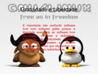 30/01/15 9
Gratuidade e Liberdade
E importante não confundir software
livre com software grátis porque a
liberdade associada ao software livre
de copiar, modificar e redistribuir,
independe de gratuidade. Existem
programas que podem ser obtidos
gratuitamente, mas que não podem ser
modificados, nem redistribuídos.
 