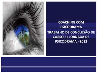 COACHING COM
       PSICODRAMA
TRABALHO DE CONCLUSÃO DE
   CURSO E I JORNADA DE
    PSICODRAMA - 2012
 
