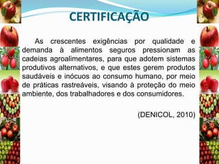 CERTIFICAÇÃO
As crescentes exigências por qualidade e
demanda à alimentos seguros pressionam as
cadeias agroalimentares, para que adotem sistemas
produtivos alternativos, e que estes gerem produtos
saudáveis e inócuos ao consumo humano, por meio
de práticas rastreáveis, visando à proteção do meio
ambiente, dos trabalhadores e dos consumidores.
(DENICOL, 2010)

 